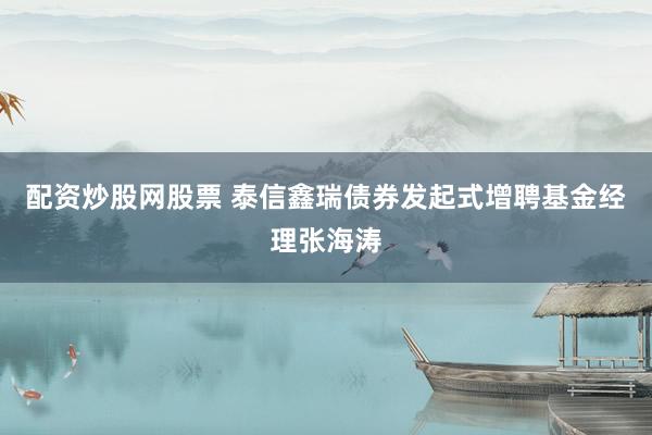 配资炒股网股票 泰信鑫瑞债券发起式增聘基金经理张海涛