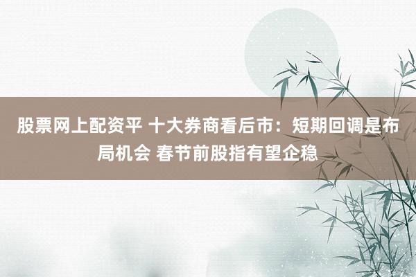 股票网上配资平 十大券商看后市：短期回调是布局机会 春节前股指有望企稳