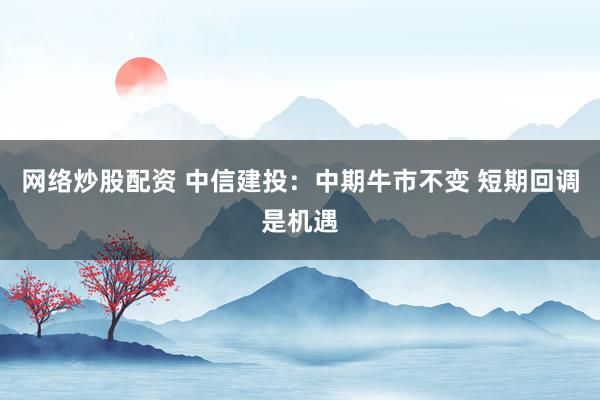 网络炒股配资 中信建投：中期牛市不变 短期回调是机遇