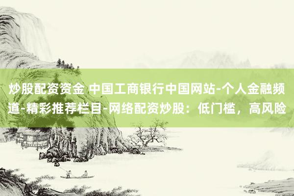 炒股配资资金 中国工商银行中国网站-个人金融频道-精彩推荐栏目-网络配资炒股：低门槛，高风险