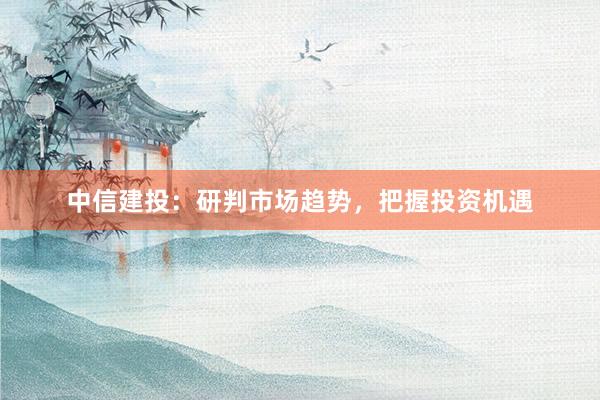 中信建投：研判市场趋势，把握投资机遇