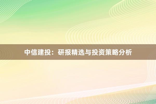 中信建投：研报精选与投资策略分析