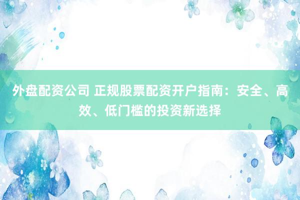 外盘配资公司 正规股票配资开户指南：安全、高效、低门槛的投资新选择