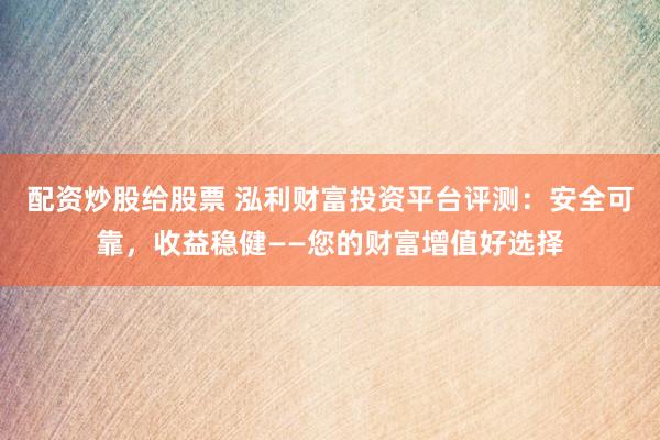 配资炒股给股票 泓利财富投资平台评测：安全可靠，收益稳健——您的财富增值好选择