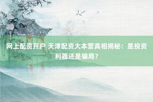 网上配资开户 天津配资大本营真相揭秘：是投资利器还是骗局？