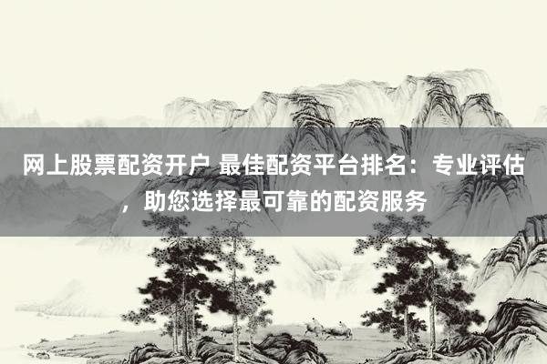 网上股票配资开户 最佳配资平台排名：专业评估，助您选择最可靠的配资服务