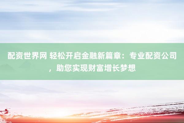 配资世界网 轻松开启金融新篇章：专业配资公司，助您实现财富增长梦想
