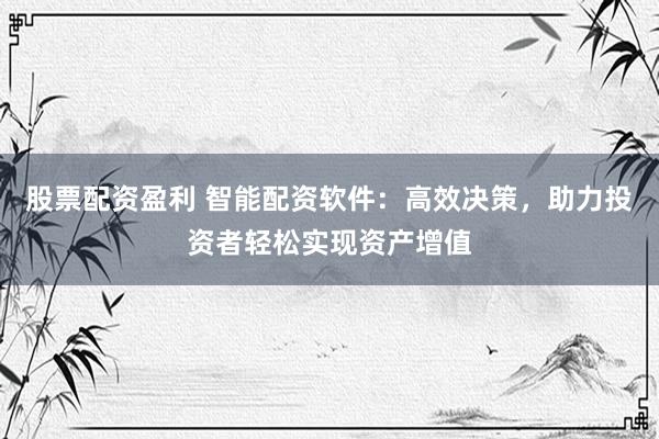 股票配资盈利 智能配资软件：高效决策，助力投资者轻松实现资产增值