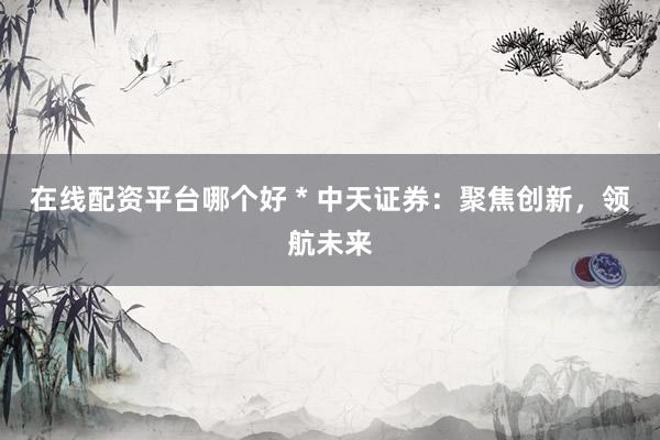在线配资平台哪个好 * 中天证券：聚焦创新，领航未来