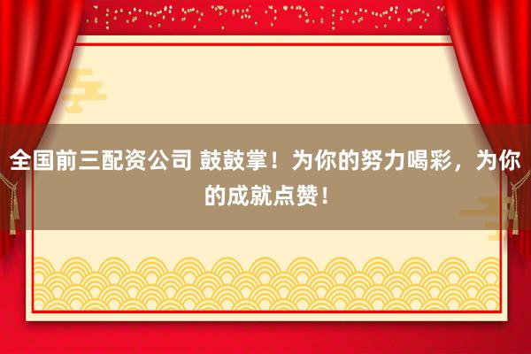 全国前三配资公司 鼓鼓掌！为你的努力喝彩，为你的成就点赞！