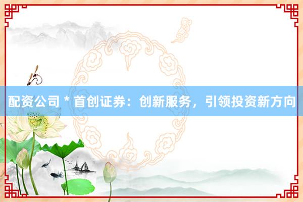 配资公司 * 首创证券：创新服务，引领投资新方向