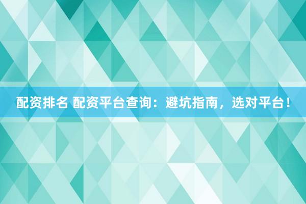 配资排名 配资平台查询：避坑指南，选对平台！