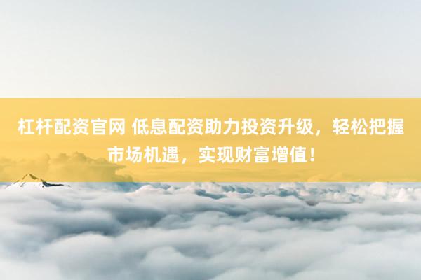 杠杆配资官网 低息配资助力投资升级，轻松把握市场机遇，实现财富增值！
