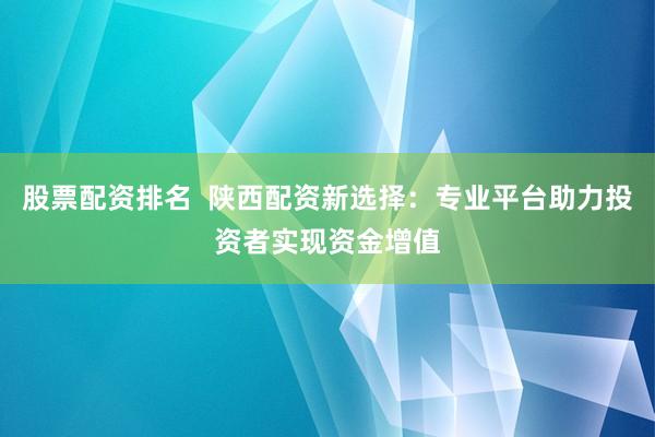 股票配资排名  陕西配资新选择：专业平台助力投资者实现资金增值