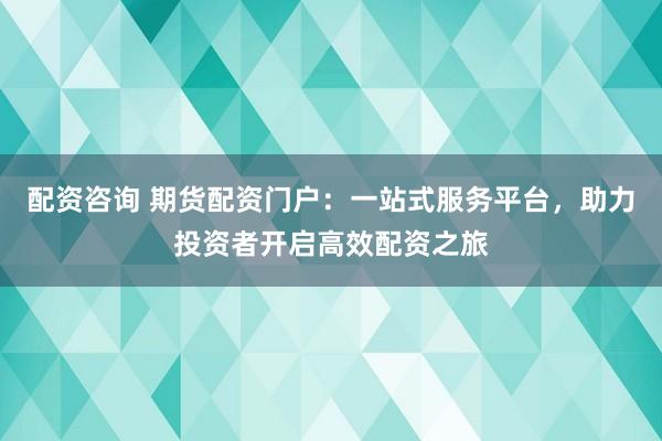 配资咨询 期货配资门户：一站式服务平台，助力投资者开启高效配资之旅