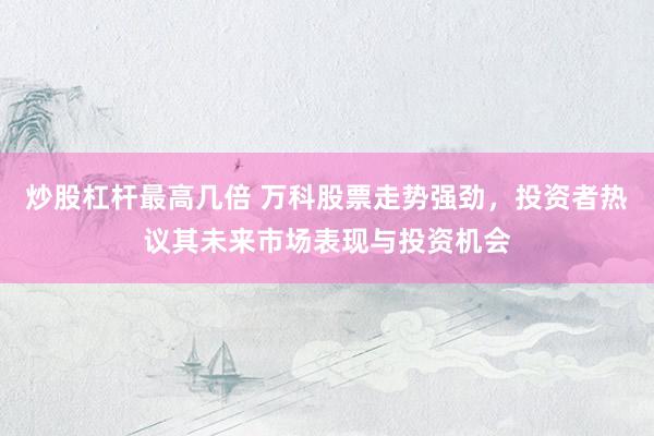 炒股杠杆最高几倍 万科股票走势强劲，投资者热议其未来市场表现与投资机会
