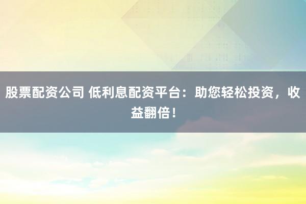 股票配资公司 低利息配资平台：助您轻松投资，收益翻倍！