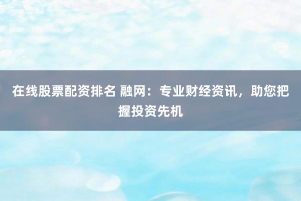 在线股票配资排名 融网：专业财经资讯，助您把握投资先机