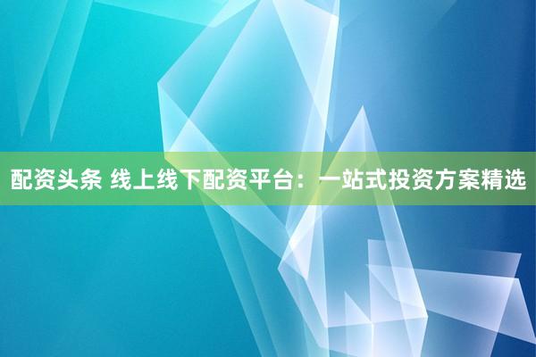 配资头条 线上线下配资平台：一站式投资方案精选