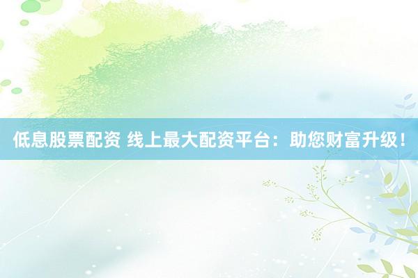 低息股票配资 线上最大配资平台：助您财富升级！