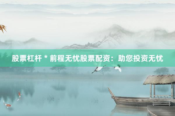 股票杠杆 * 前程无忧股票配资：助您投资无忧