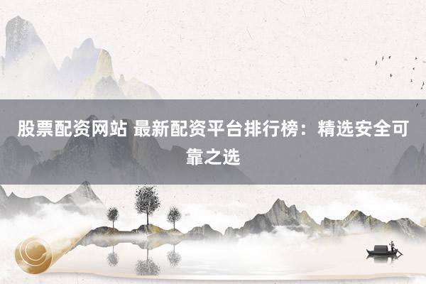 股票配资网站 最新配资平台排行榜：精选安全可靠之选