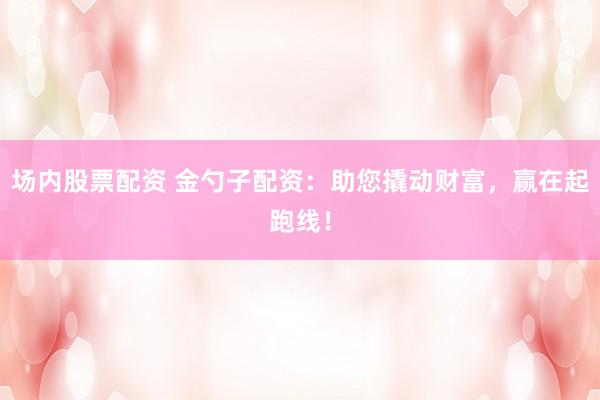 场内股票配资 金勺子配资：助您撬动财富，赢在起跑线！