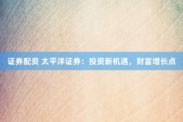 证券配资 太平洋证券：投资新机遇，财富增长点