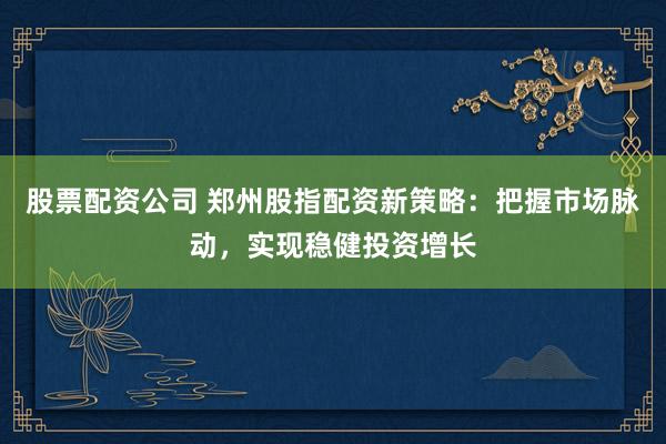 股票配资公司 郑州股指配资新策略：把握市场脉动，实现稳健投资增长
