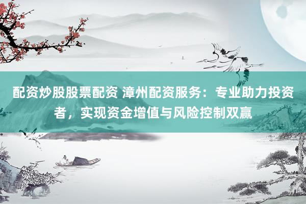 配资炒股股票配资 漳州配资服务：专业助力投资者，实现资金增值与风险控制双赢