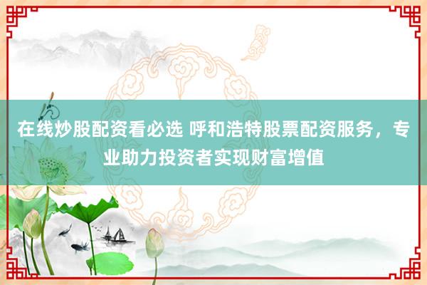在线炒股配资看必选 呼和浩特股票配资服务，专业助力投资者实现财富增值