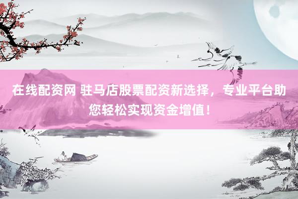 在线配资网 驻马店股票配资新选择，专业平台助您轻松实现资金增值！