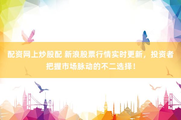 配资网上炒股配 新浪股票行情实时更新，投资者把握市场脉动的不二选择！