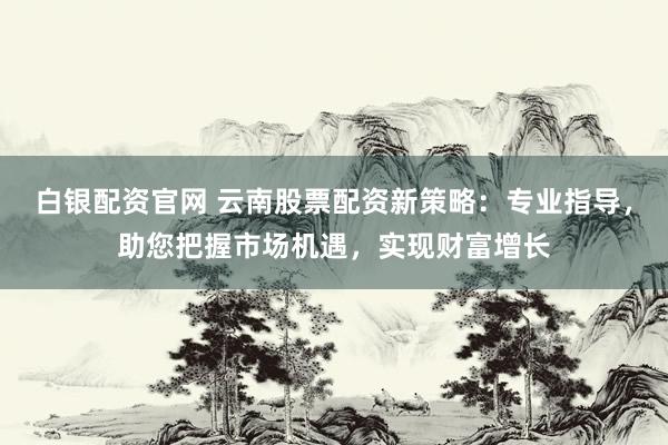 白银配资官网 云南股票配资新策略：专业指导，助您把握市场机遇，实现财富增长