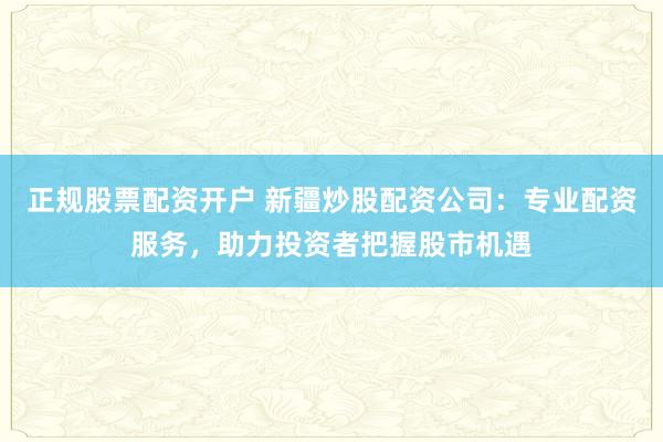 正规股票配资开户 新疆炒股配资公司：专业配资服务，助力投资者把握股市机遇
