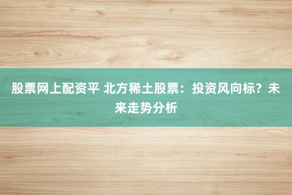 股票网上配资平 北方稀土股票：投资风向标？未来走势分析