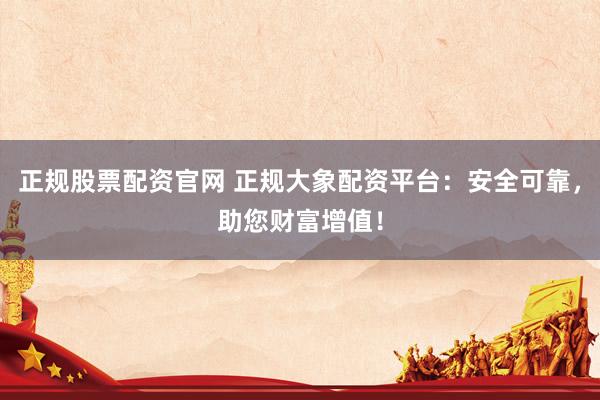 正规股票配资官网 正规大象配资平台：安全可靠，助您财富增值！