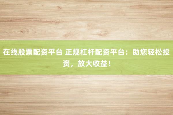 在线股票配资平台 正规杠杆配资平台：助您轻松投资，放大收益！