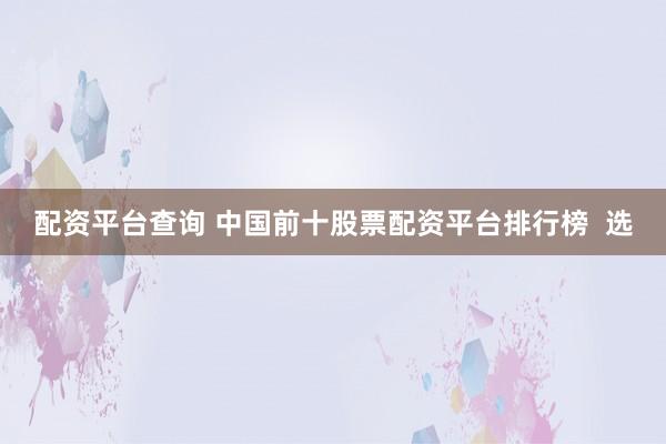 配资平台查询 中国前十股票配资平台排行榜  选