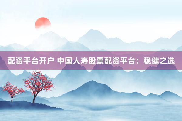 配资平台开户 中国人寿股票配资平台：稳健之选
