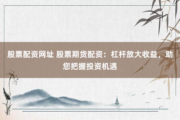 股票配资网址 股票期货配资：杠杆放大收益，助您把握投资机遇