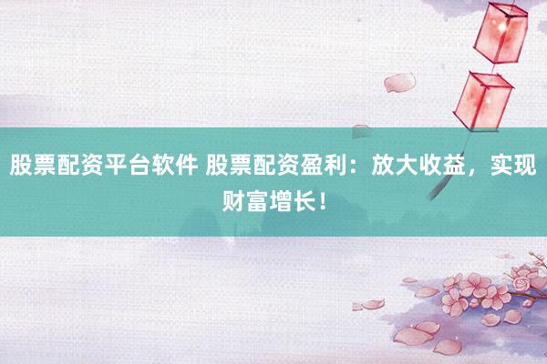 股票配资平台软件 股票配资盈利：放大收益，实现财富增长！
