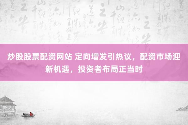 炒股股票配资网站 定向增发引热议，配资市场迎新机遇，投资者布局正当时