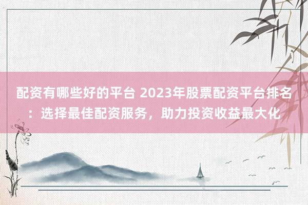 配资有哪些好的平台 2023年股票配资平台排名：选择最佳配资服务，助力投资收益最大化