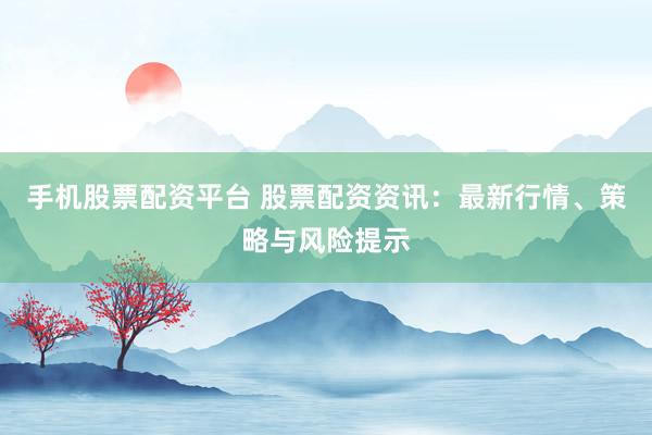手机股票配资平台 股票配资资讯：最新行情、策略与风险提示