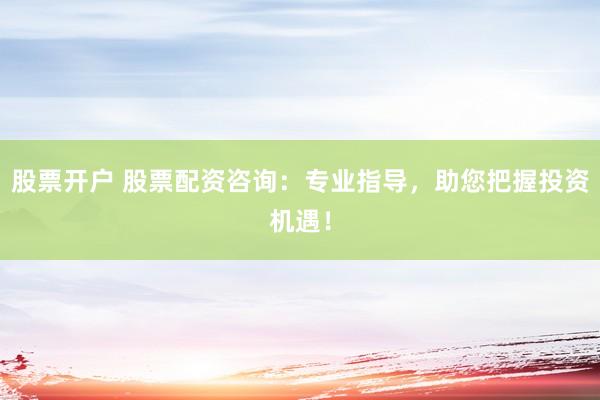 股票开户 股票配资咨询：专业指导，助您把握投资机遇！