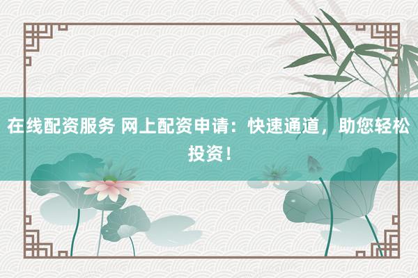 在线配资服务 网上配资申请：快速通道，助您轻松投资！
