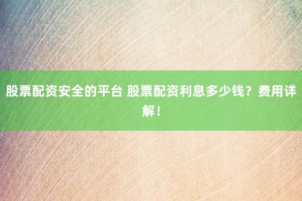 股票配资安全的平台 股票配资利息多少钱？费用详解！