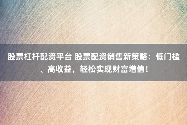 股票杠杆配资平台 股票配资销售新策略：低门槛、高收益，轻松实现财富增值！