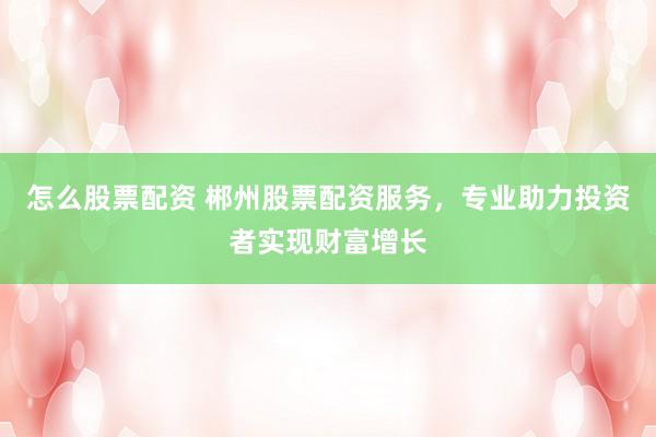 怎么股票配资 郴州股票配资服务，专业助力投资者实现财富增长